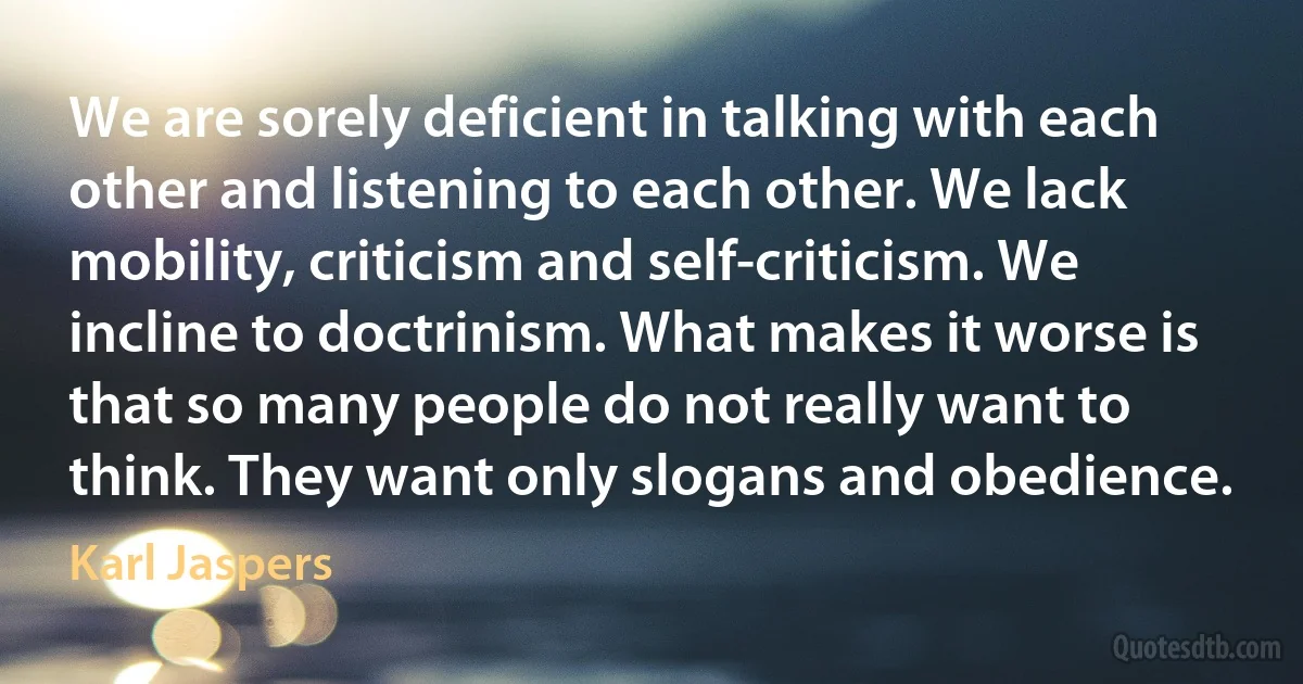 We are sorely deficient in talking with each other and listening to each other. We lack mobility, criticism and self-criticism. We incline to doctrinism. What makes it worse is that so many people do not really want to think. They want only slogans and obedience. (Karl Jaspers)