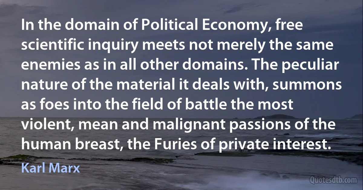 In the domain of Political Economy, free scientific inquiry meets not merely the same enemies as in all other domains. The peculiar nature of the material it deals with, summons as foes into the field of battle the most violent, mean and malignant passions of the human breast, the Furies of private interest. (Karl Marx)