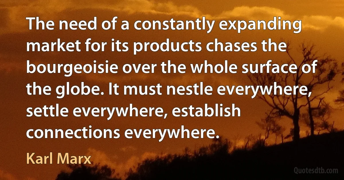 The need of a constantly expanding market for its products chases the bourgeoisie over the whole surface of the globe. It must nestle everywhere, settle everywhere, establish connections everywhere. (Karl Marx)