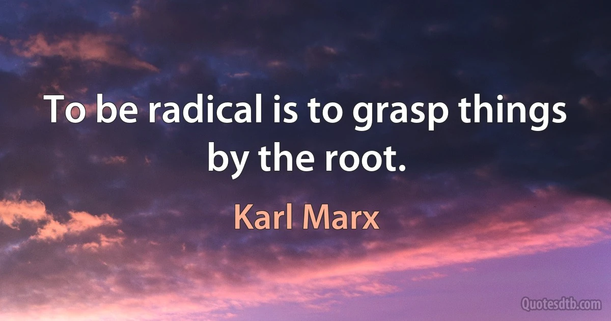 To be radical is to grasp things by the root. (Karl Marx)