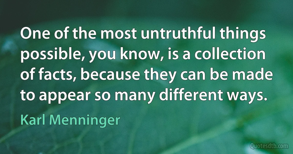 One of the most untruthful things possible, you know, is a collection of facts, because they can be made to appear so many different ways. (Karl Menninger)