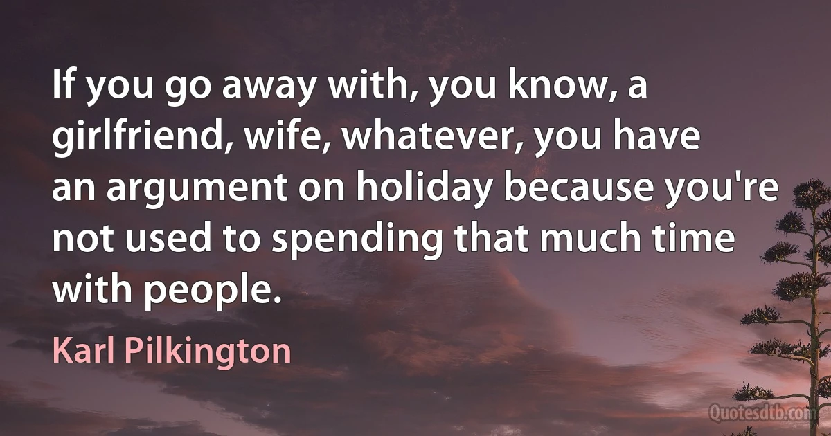 If you go away with, you know, a girlfriend, wife, whatever, you have an argument on holiday because you're not used to spending that much time with people. (Karl Pilkington)