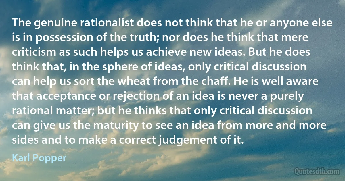 The genuine rationalist does not think that he or anyone else is in possession of the truth; nor does he think that mere criticism as such helps us achieve new ideas. But he does think that, in the sphere of ideas, only critical discussion can help us sort the wheat from the chaff. He is well aware that acceptance or rejection of an idea is never a purely rational matter; but he thinks that only critical discussion can give us the maturity to see an idea from more and more sides and to make a correct judgement of it. (Karl Popper)