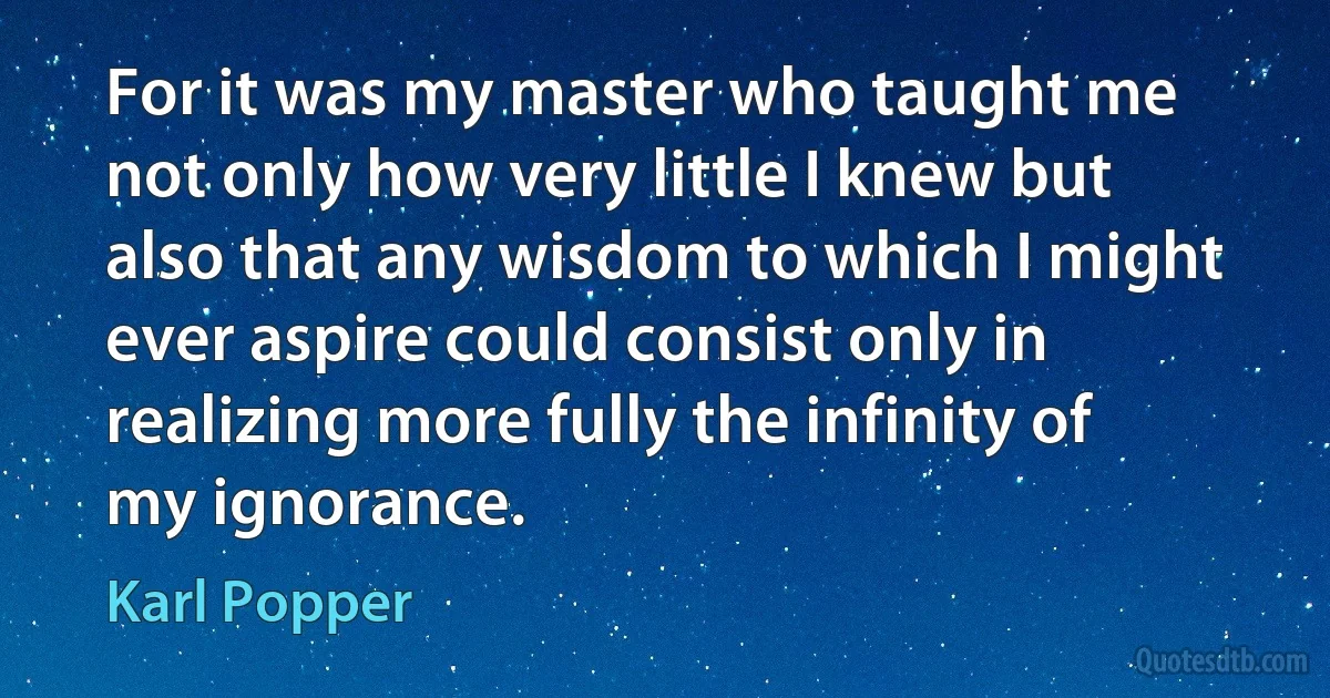 For it was my master who taught me not only how very little I knew but also that any wisdom to which I might ever aspire could consist only in realizing more fully the infinity of my ignorance. (Karl Popper)