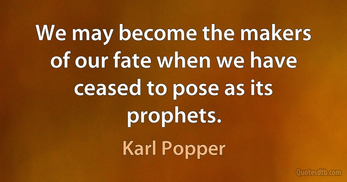 We may become the makers of our fate when we have ceased to pose as its prophets. (Karl Popper)