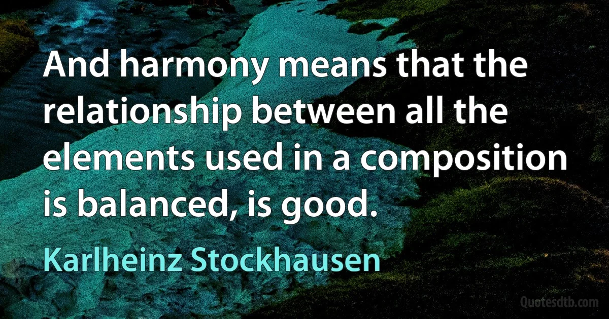 And harmony means that the relationship between all the elements used in a composition is balanced, is good. (Karlheinz Stockhausen)