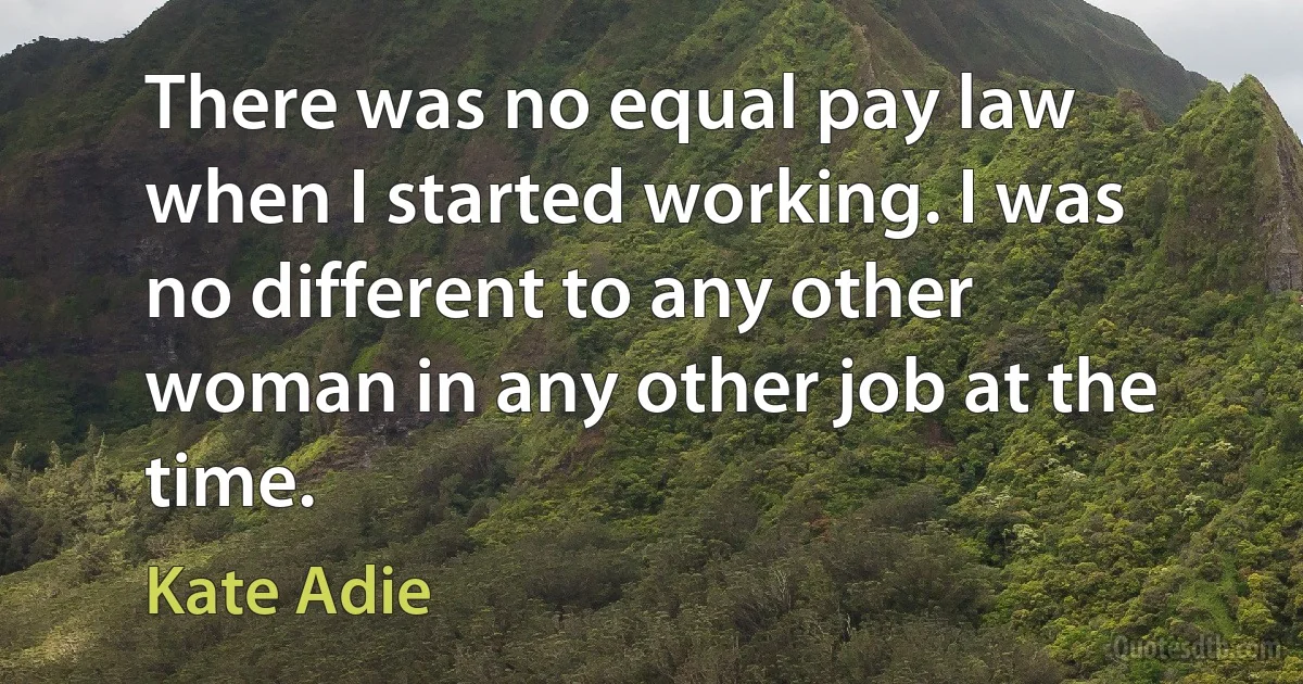 There was no equal pay law when I started working. I was no different to any other woman in any other job at the time. (Kate Adie)