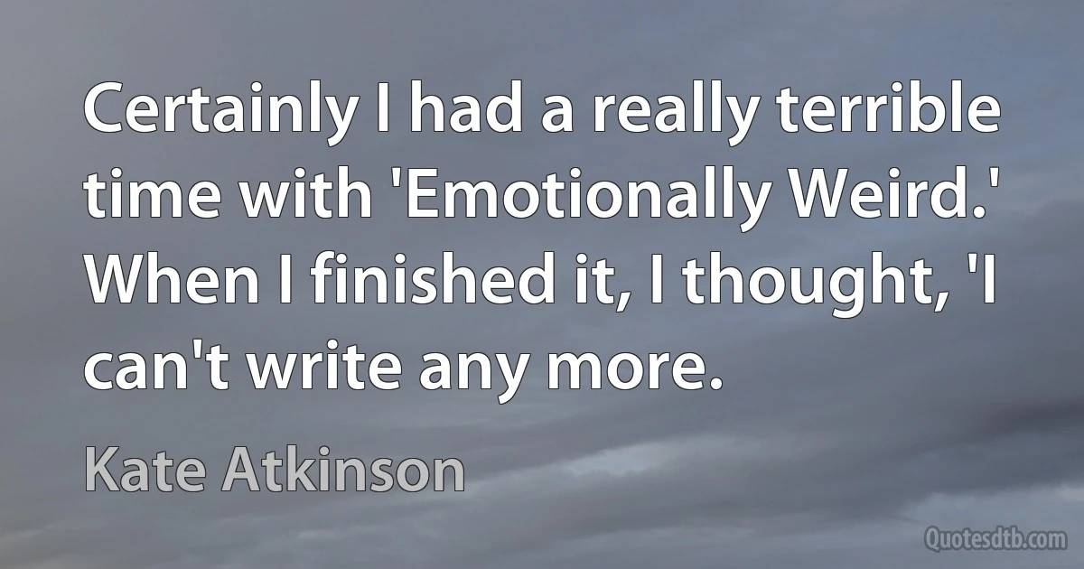 Certainly I had a really terrible time with 'Emotionally Weird.' When I finished it, I thought, 'I can't write any more. (Kate Atkinson)