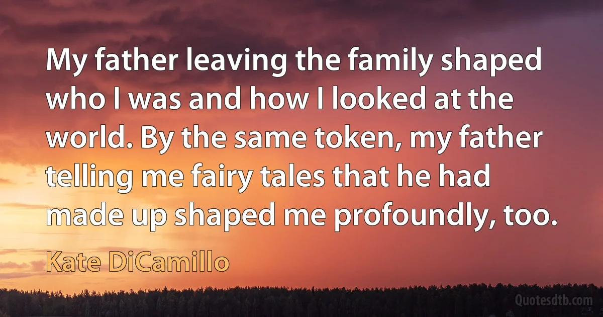 My father leaving the family shaped who I was and how I looked at the world. By the same token, my father telling me fairy tales that he had made up shaped me profoundly, too. (Kate DiCamillo)