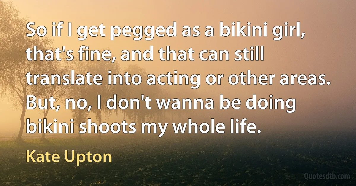 So if I get pegged as a bikini girl, that's fine, and that can still translate into acting or other areas. But, no, I don't wanna be doing bikini shoots my whole life. (Kate Upton)