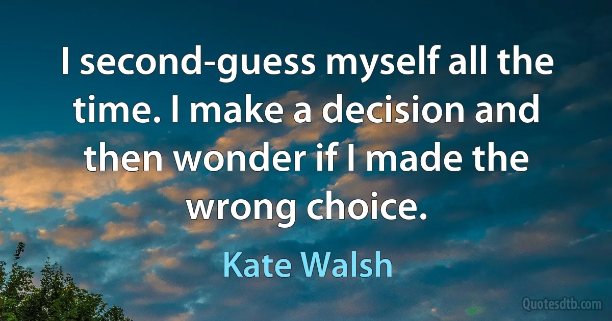 I second-guess myself all the time. I make a decision and then wonder if I made the wrong choice. (Kate Walsh)