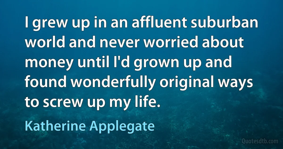 I grew up in an affluent suburban world and never worried about money until I'd grown up and found wonderfully original ways to screw up my life. (Katherine Applegate)