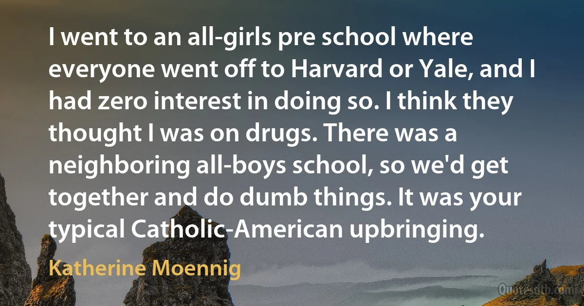 I went to an all-girls pre school where everyone went off to Harvard or Yale, and I had zero interest in doing so. I think they thought I was on drugs. There was a neighboring all-boys school, so we'd get together and do dumb things. It was your typical Catholic-American upbringing. (Katherine Moennig)