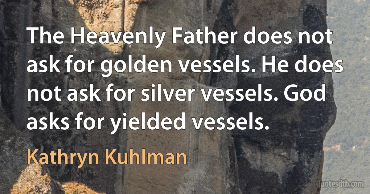 The Heavenly Father does not ask for golden vessels. He does not ask for silver vessels. God asks for yielded vessels. (Kathryn Kuhlman)