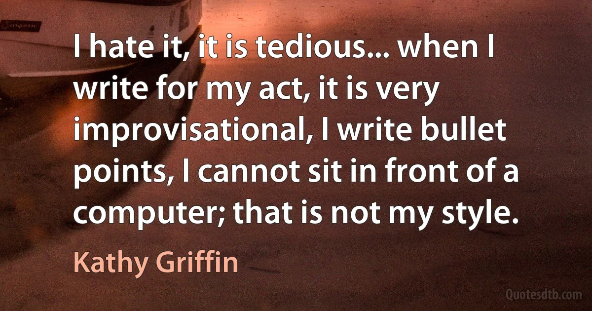 I hate it, it is tedious... when I write for my act, it is very improvisational, I write bullet points, I cannot sit in front of a computer; that is not my style. (Kathy Griffin)