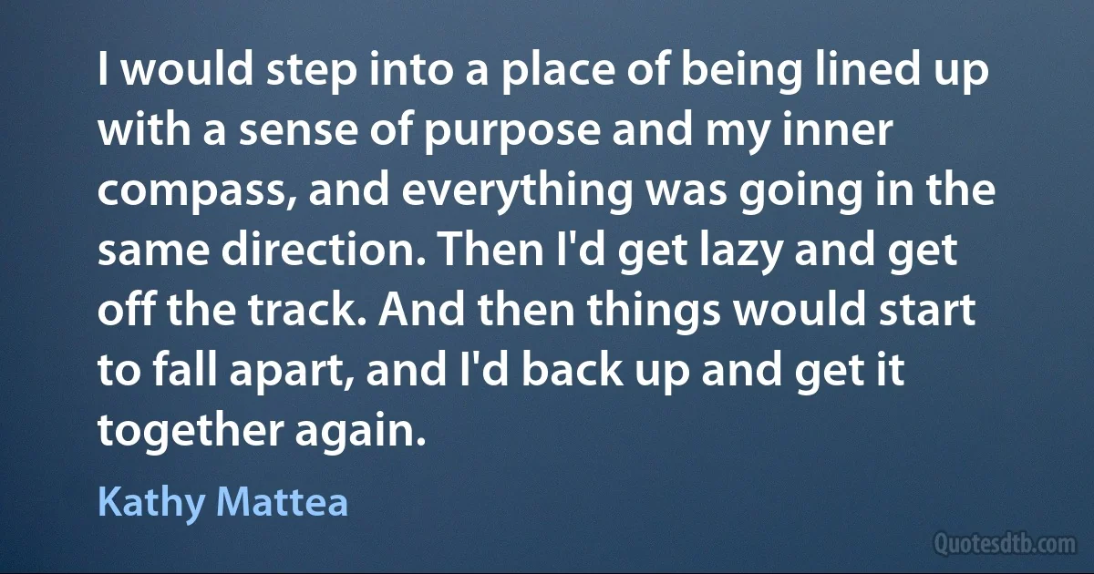 I would step into a place of being lined up with a sense of purpose and my inner compass, and everything was going in the same direction. Then I'd get lazy and get off the track. And then things would start to fall apart, and I'd back up and get it together again. (Kathy Mattea)