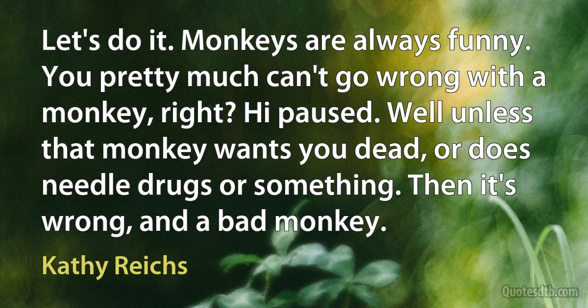 Let's do it. Monkeys are always funny. You pretty much can't go wrong with a monkey, right? Hi paused. Well unless that monkey wants you dead, or does needle drugs or something. Then it's wrong, and a bad monkey. (Kathy Reichs)