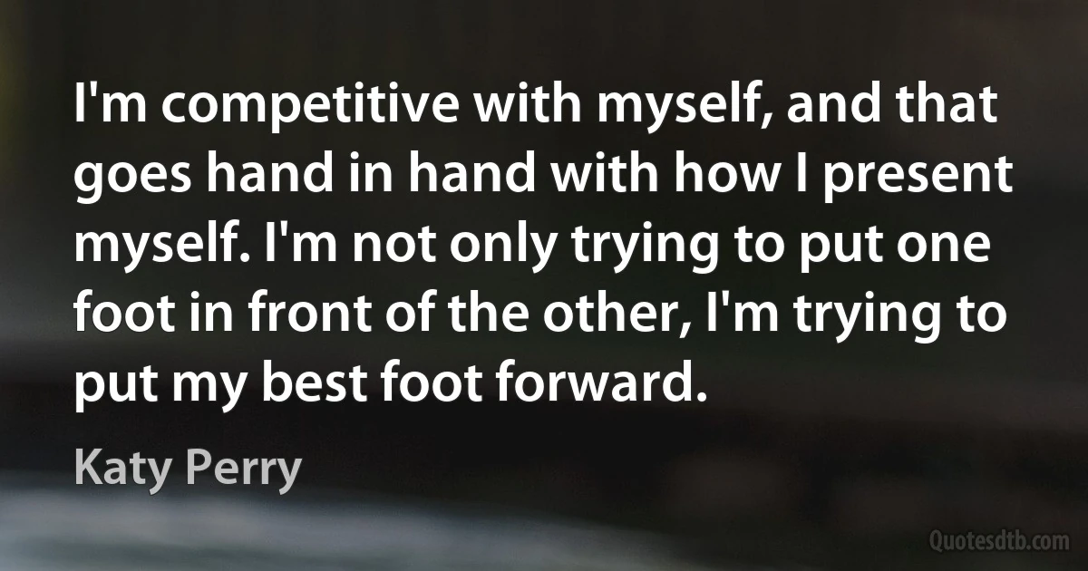 I'm competitive with myself, and that goes hand in hand with how I present myself. I'm not only trying to put one foot in front of the other, I'm trying to put my best foot forward. (Katy Perry)