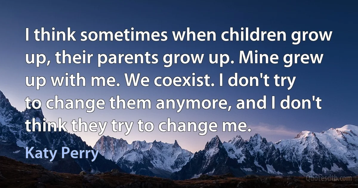 I think sometimes when children grow up, their parents grow up. Mine grew up with me. We coexist. I don't try to change them anymore, and I don't think they try to change me. (Katy Perry)