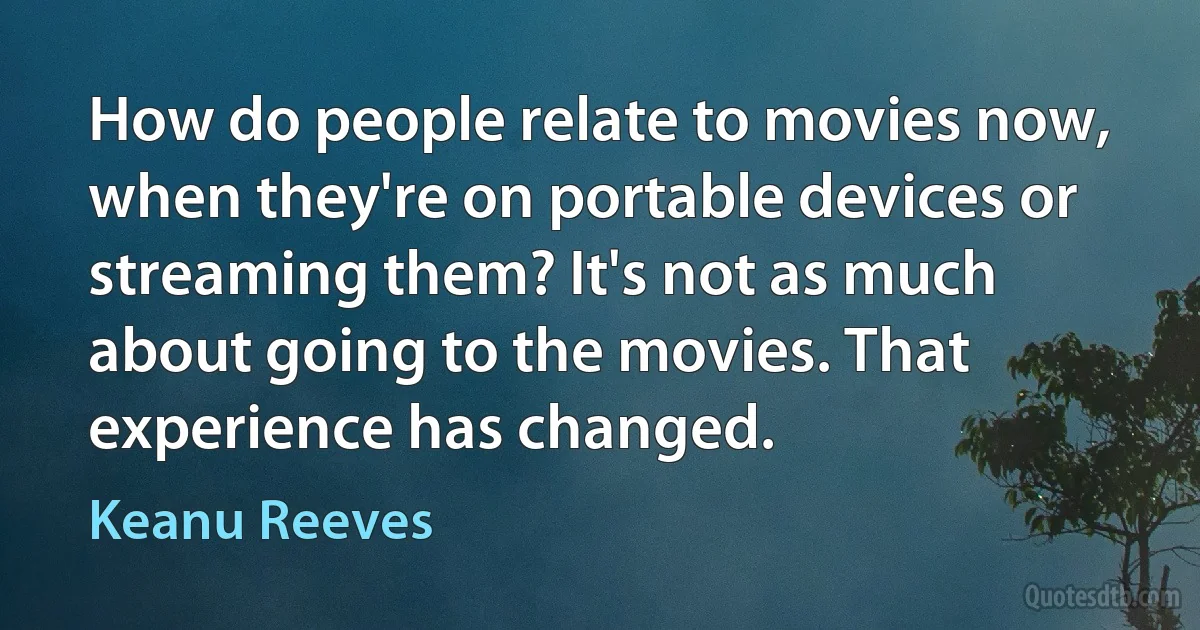 How do people relate to movies now, when they're on portable devices or streaming them? It's not as much about going to the movies. That experience has changed. (Keanu Reeves)