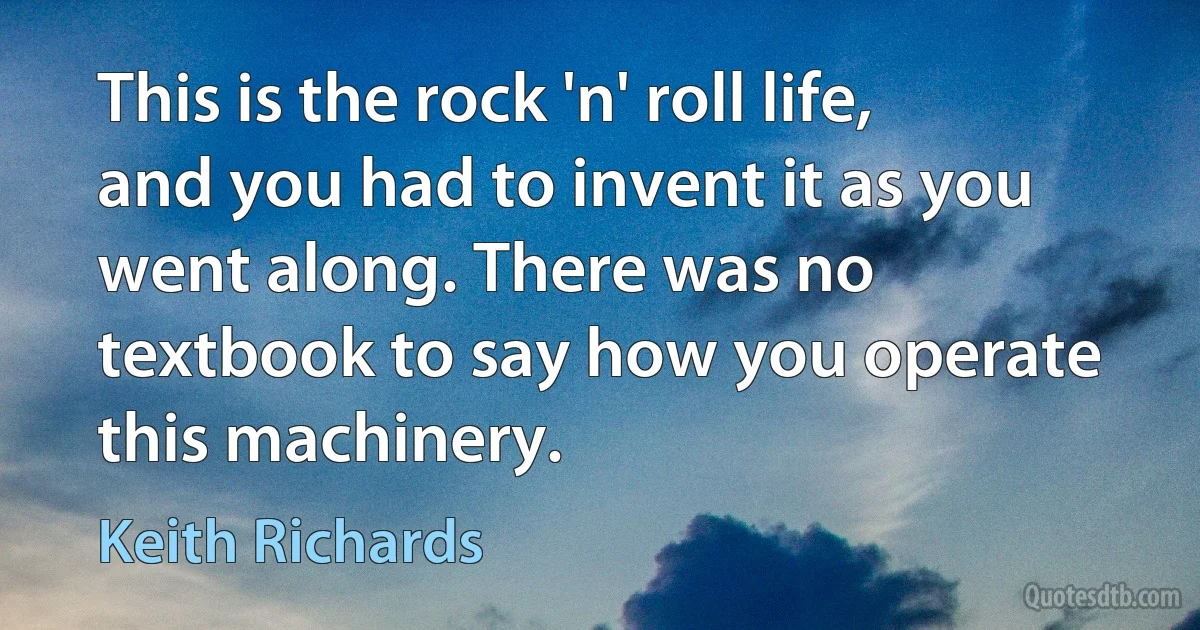 This is the rock 'n' roll life, and you had to invent it as you went along. There was no textbook to say how you operate this machinery. (Keith Richards)