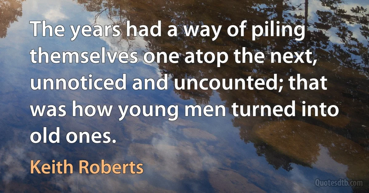 The years had a way of piling themselves one atop the next, unnoticed and uncounted; that was how young men turned into old ones. (Keith Roberts)