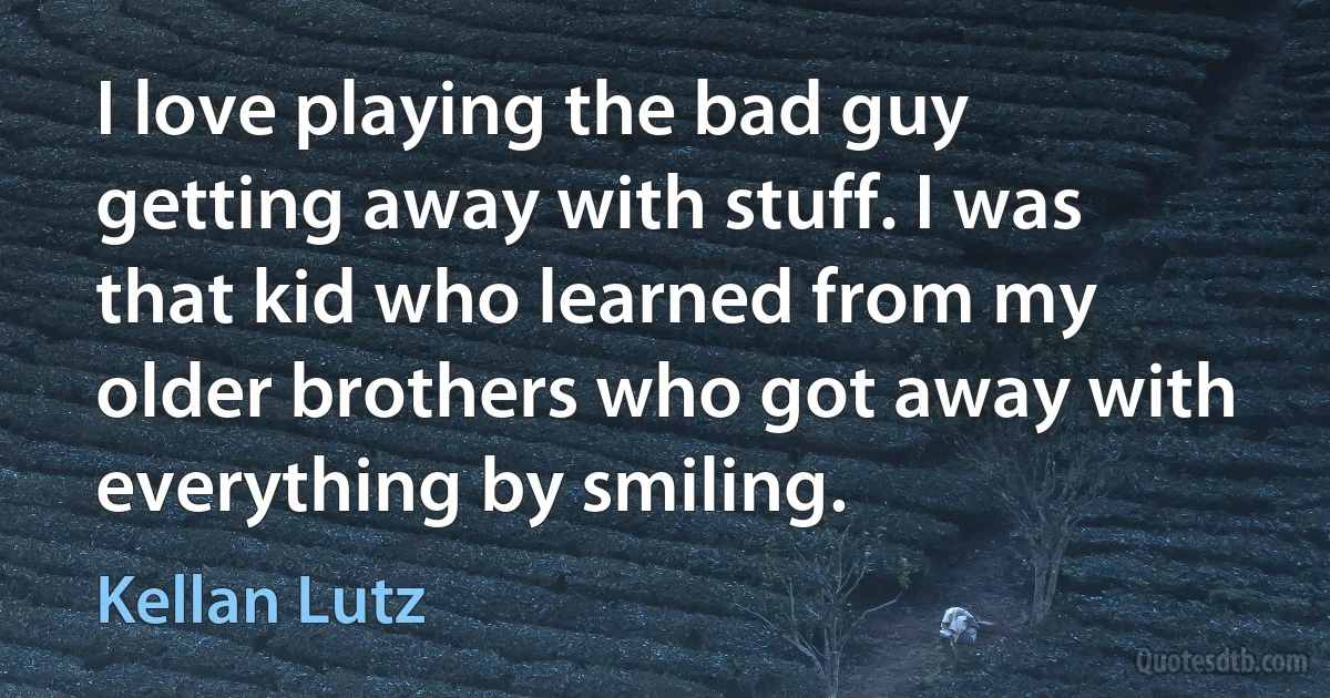 I love playing the bad guy getting away with stuff. I was that kid who learned from my older brothers who got away with everything by smiling. (Kellan Lutz)