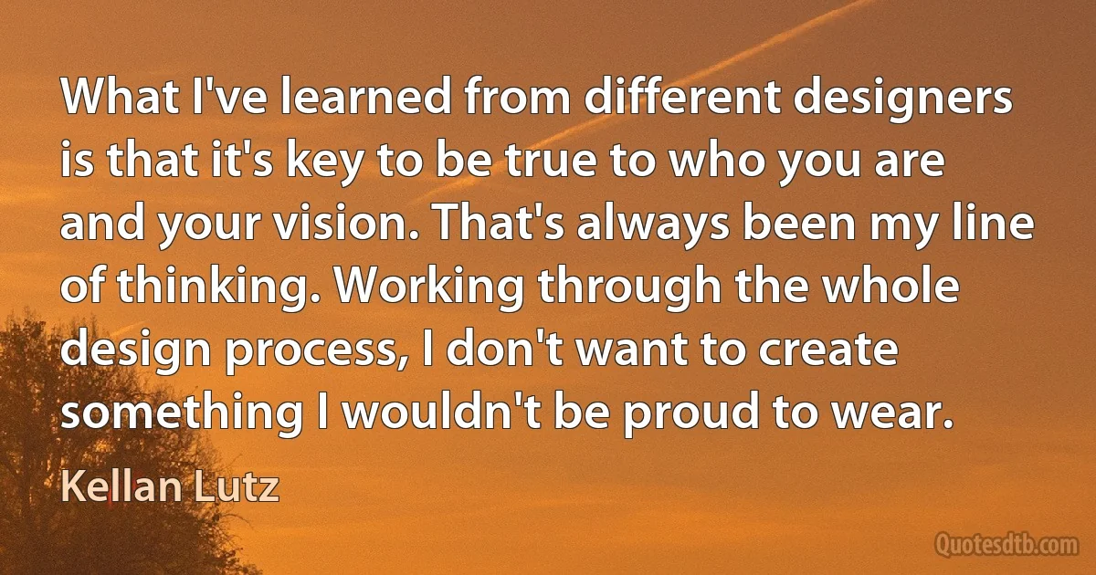 What I've learned from different designers is that it's key to be true to who you are and your vision. That's always been my line of thinking. Working through the whole design process, I don't want to create something I wouldn't be proud to wear. (Kellan Lutz)