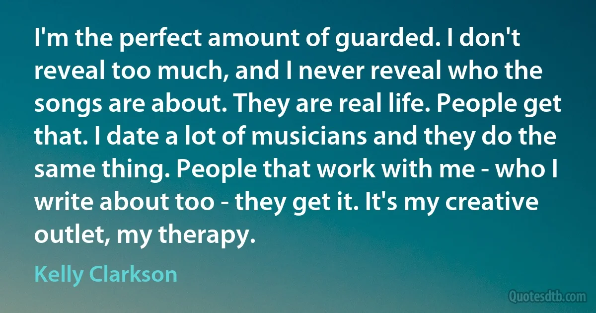 I'm the perfect amount of guarded. I don't reveal too much, and I never reveal who the songs are about. They are real life. People get that. I date a lot of musicians and they do the same thing. People that work with me - who I write about too - they get it. It's my creative outlet, my therapy. (Kelly Clarkson)