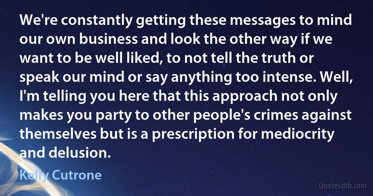 We're constantly getting these messages to mind our own business and look the other way if we want to be well liked, to not tell the truth or speak our mind or say anything too intense. Well, I'm telling you here that this approach not only makes you party to other people's crimes against themselves but is a prescription for mediocrity and delusion. (Kelly Cutrone)