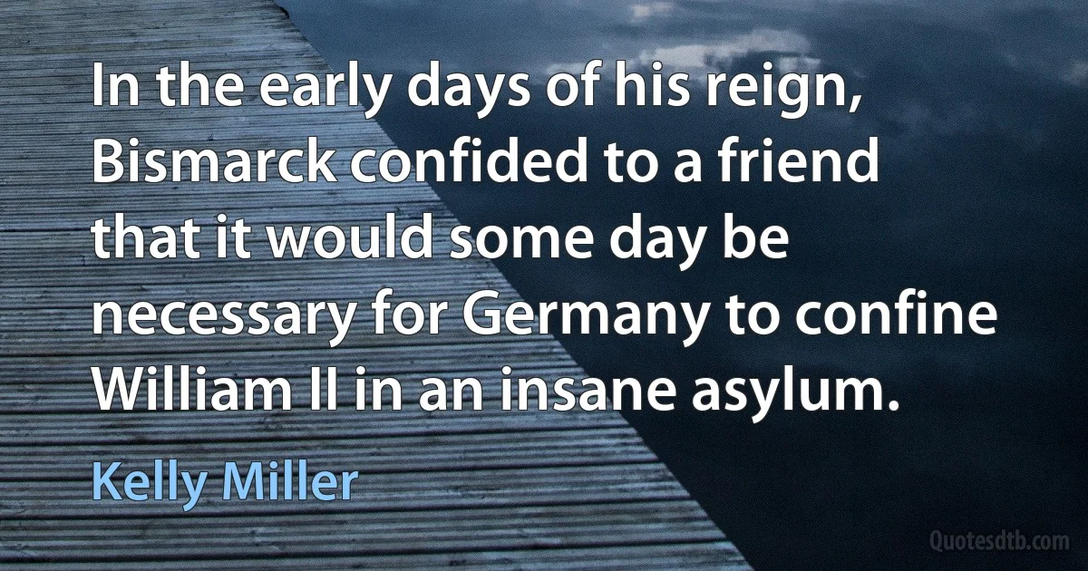 In the early days of his reign, Bismarck confided to a friend that it would some day be necessary for Germany to confine William II in an insane asylum. (Kelly Miller)