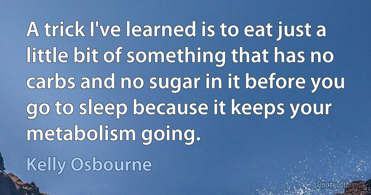 A trick I've learned is to eat just a little bit of something that has no carbs and no sugar in it before you go to sleep because it keeps your metabolism going. (Kelly Osbourne)