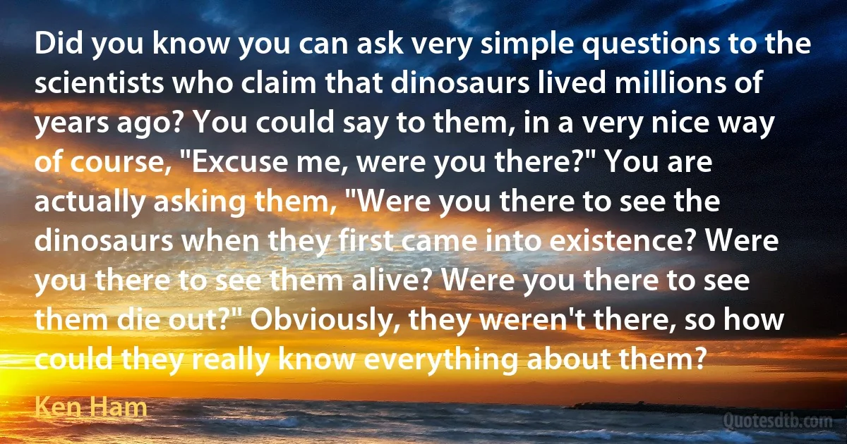 Did you know you can ask very simple questions to the scientists who claim that dinosaurs lived millions of years ago? You could say to them, in a very nice way of course, "Excuse me, were you there?" You are actually asking them, "Were you there to see the dinosaurs when they first came into existence? Were you there to see them alive? Were you there to see them die out?" Obviously, they weren't there, so how could they really know everything about them? (Ken Ham)