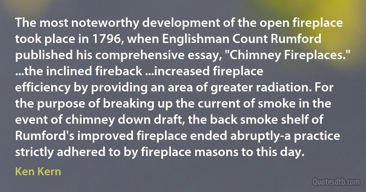 The most noteworthy development of the open fireplace took place in 1796, when Englishman Count Rumford published his comprehensive essay, "Chimney Fireplaces." ...the inclined fireback ...increased fireplace efficiency by providing an area of greater radiation. For the purpose of breaking up the current of smoke in the event of chimney down draft, the back smoke shelf of Rumford's improved fireplace ended abruptly-a practice strictly adhered to by fireplace masons to this day. (Ken Kern)