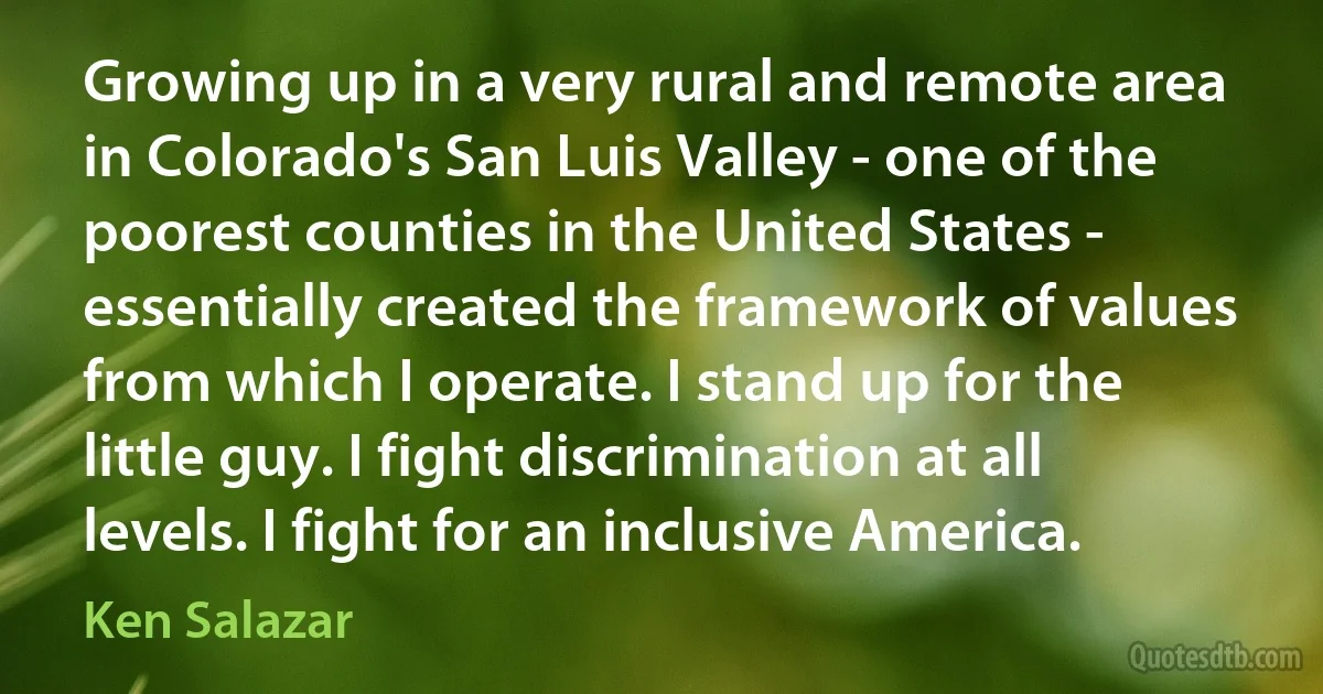 Growing up in a very rural and remote area in Colorado's San Luis Valley - one of the poorest counties in the United States - essentially created the framework of values from which I operate. I stand up for the little guy. I fight discrimination at all levels. I fight for an inclusive America. (Ken Salazar)