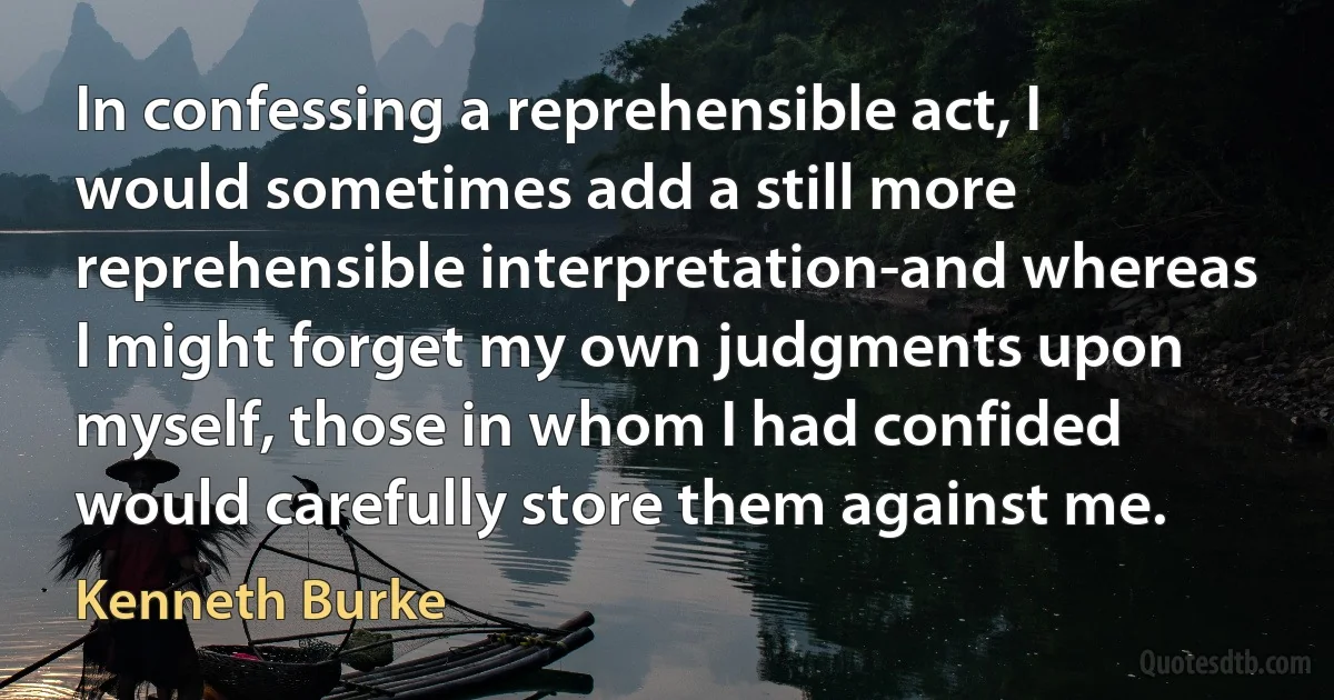 In confessing a reprehensible act, I would sometimes add a still more reprehensible interpretation-and whereas I might forget my own judgments upon myself, those in whom I had confided would carefully store them against me. (Kenneth Burke)