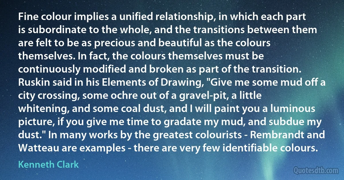 Fine colour implies a unified relationship, in which each part is subordinate to the whole, and the transitions between them are felt to be as precious and beautiful as the colours themselves. In fact, the colours themselves must be continuously modified and broken as part of the transition. Ruskin said in his Elements of Drawing, "Give me some mud off a city crossing, some ochre out of a gravel-pit, a little whitening, and some coal dust, and I will paint you a luminous picture, if you give me time to gradate my mud, and subdue my dust." In many works by the greatest colourists - Rembrandt and Watteau are examples - there are very few identifiable colours. (Kenneth Clark)