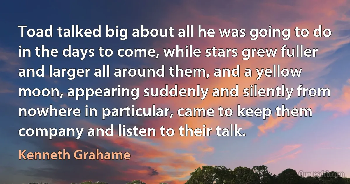 Toad talked big about all he was going to do in the days to come, while stars grew fuller and larger all around them, and a yellow moon, appearing suddenly and silently from nowhere in particular, came to keep them company and listen to their talk. (Kenneth Grahame)