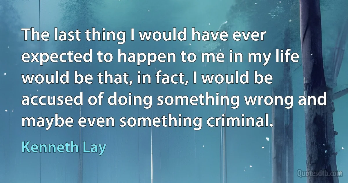 The last thing I would have ever expected to happen to me in my life would be that, in fact, I would be accused of doing something wrong and maybe even something criminal. (Kenneth Lay)