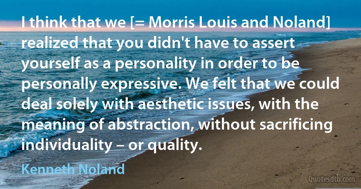 I think that we [= Morris Louis and Noland] realized that you didn't have to assert yourself as a personality in order to be personally expressive. We felt that we could deal solely with aesthetic issues, with the meaning of abstraction, without sacrificing individuality – or quality. (Kenneth Noland)