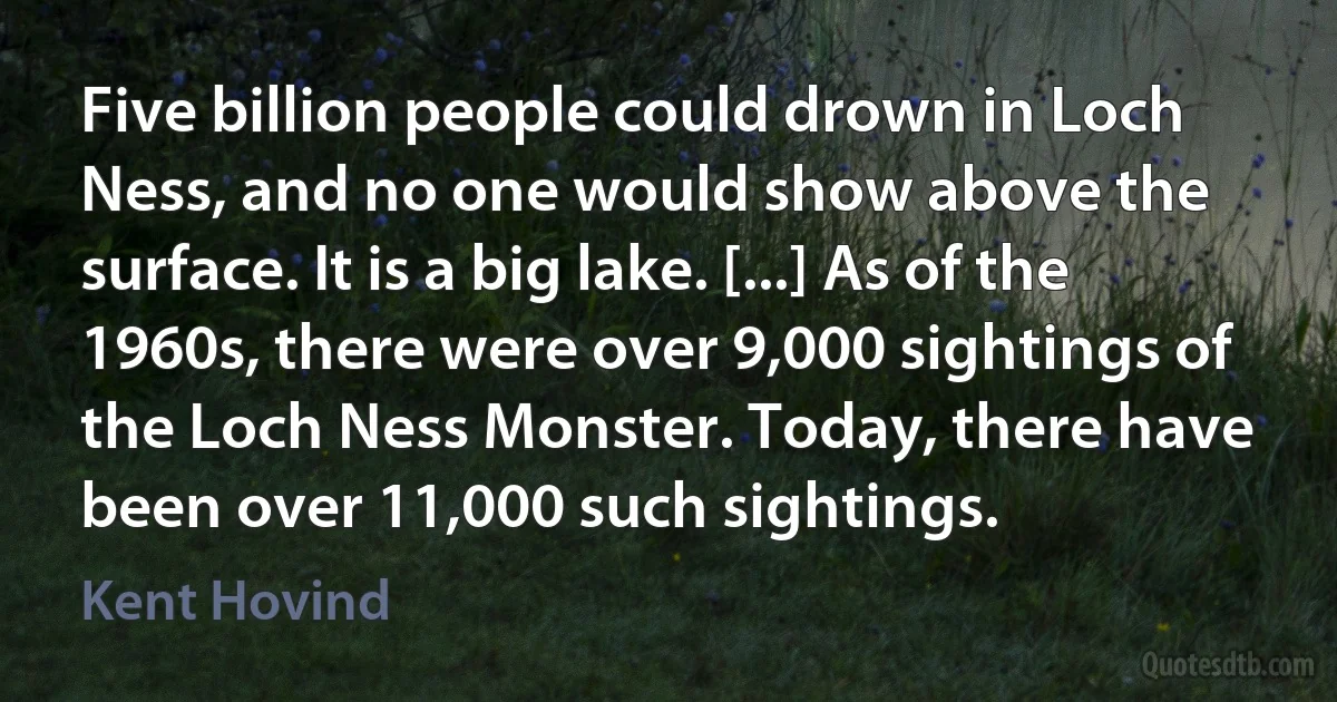 Five billion people could drown in Loch Ness, and no one would show above the surface. It is a big lake. [...] As of the 1960s, there were over 9,000 sightings of the Loch Ness Monster. Today, there have been over 11,000 such sightings. (Kent Hovind)