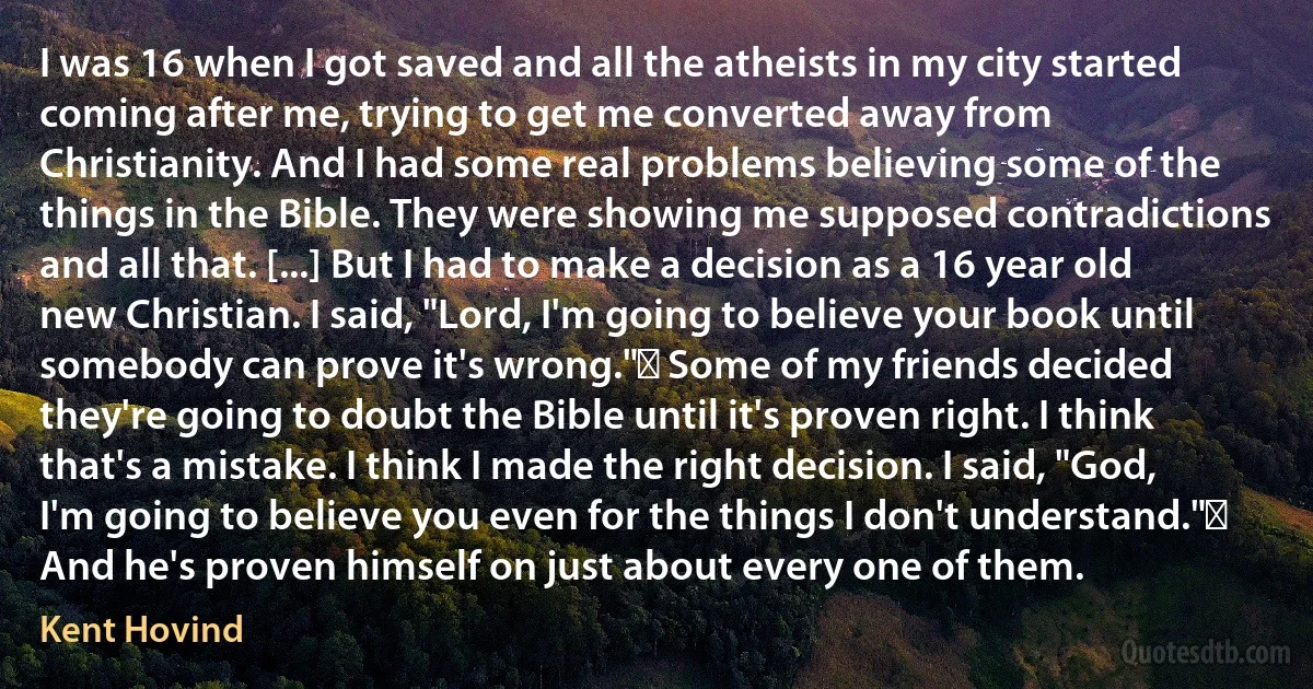 I was 16 when I got saved and all the atheists in my city started coming after me, trying to get me converted away from Christianity. And I had some real problems believing some of the things in the Bible. They were showing me supposed contradictions and all that. [...] But I had to make a decision as a 16 year old new Christian. I said, "Lord, I'm going to believe your book until somebody can prove it's wrong." Some of my friends decided they're going to doubt the Bible until it's proven right. I think that's a mistake. I think I made the right decision. I said, "God, I'm going to believe you even for the things I don't understand." And he's proven himself on just about every one of them. (Kent Hovind)