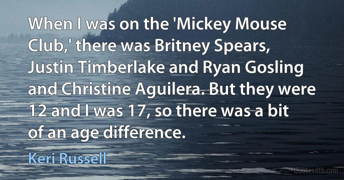 When I was on the 'Mickey Mouse Club,' there was Britney Spears, Justin Timberlake and Ryan Gosling and Christine Aguilera. But they were 12 and I was 17, so there was a bit of an age difference. (Keri Russell)