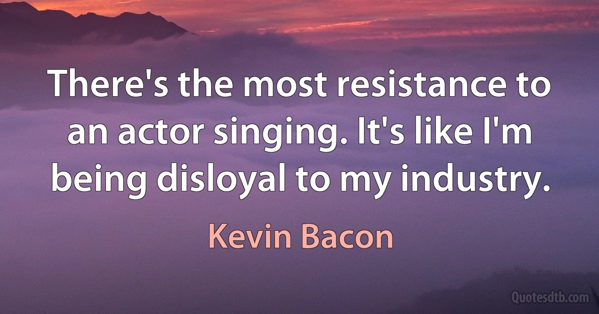 There's the most resistance to an actor singing. It's like I'm being disloyal to my industry. (Kevin Bacon)