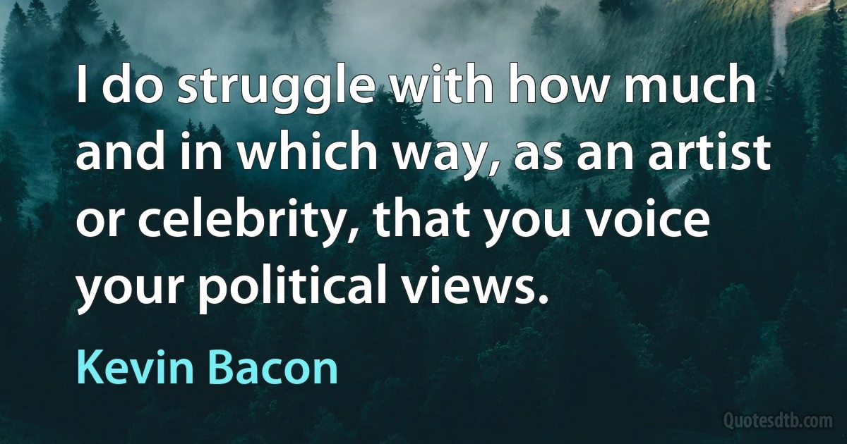 I do struggle with how much and in which way, as an artist or celebrity, that you voice your political views. (Kevin Bacon)