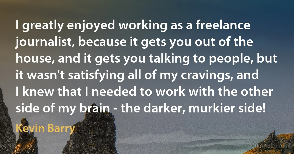 I greatly enjoyed working as a freelance journalist, because it gets you out of the house, and it gets you talking to people, but it wasn't satisfying all of my cravings, and I knew that I needed to work with the other side of my brain - the darker, murkier side! (Kevin Barry)