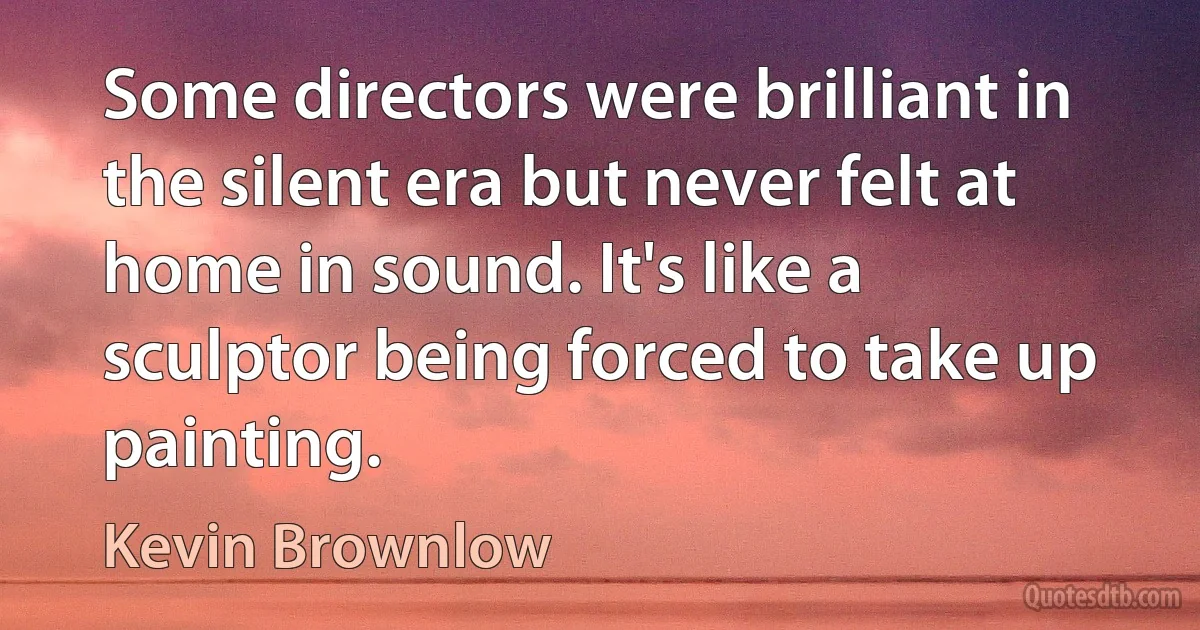 Some directors were brilliant in the silent era but never felt at home in sound. It's like a sculptor being forced to take up painting. (Kevin Brownlow)