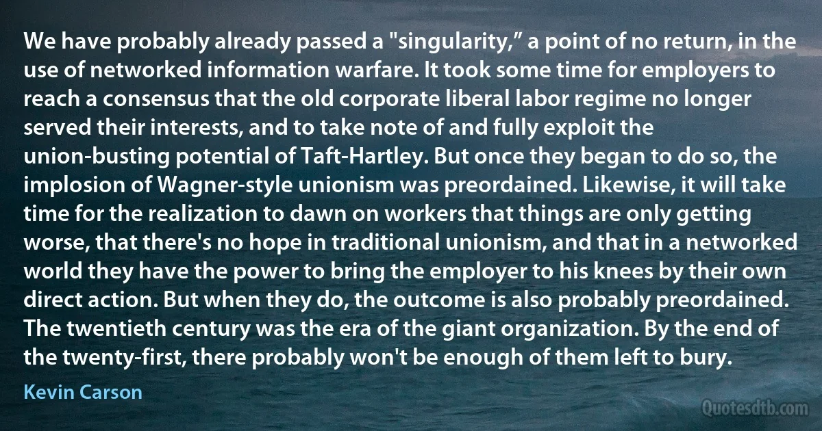 We have probably already passed a "singularity,” a point of no return, in the use of networked information warfare. It took some time for employers to reach a consensus that the old corporate liberal labor regime no longer served their interests, and to take note of and fully exploit the union-busting potential of Taft-Hartley. But once they began to do so, the implosion of Wagner-style unionism was preordained. Likewise, it will take time for the realization to dawn on workers that things are only getting worse, that there's no hope in traditional unionism, and that in a networked world they have the power to bring the employer to his knees by their own direct action. But when they do, the outcome is also probably preordained. The twentieth century was the era of the giant organization. By the end of the twenty-first, there probably won't be enough of them left to bury. (Kevin Carson)