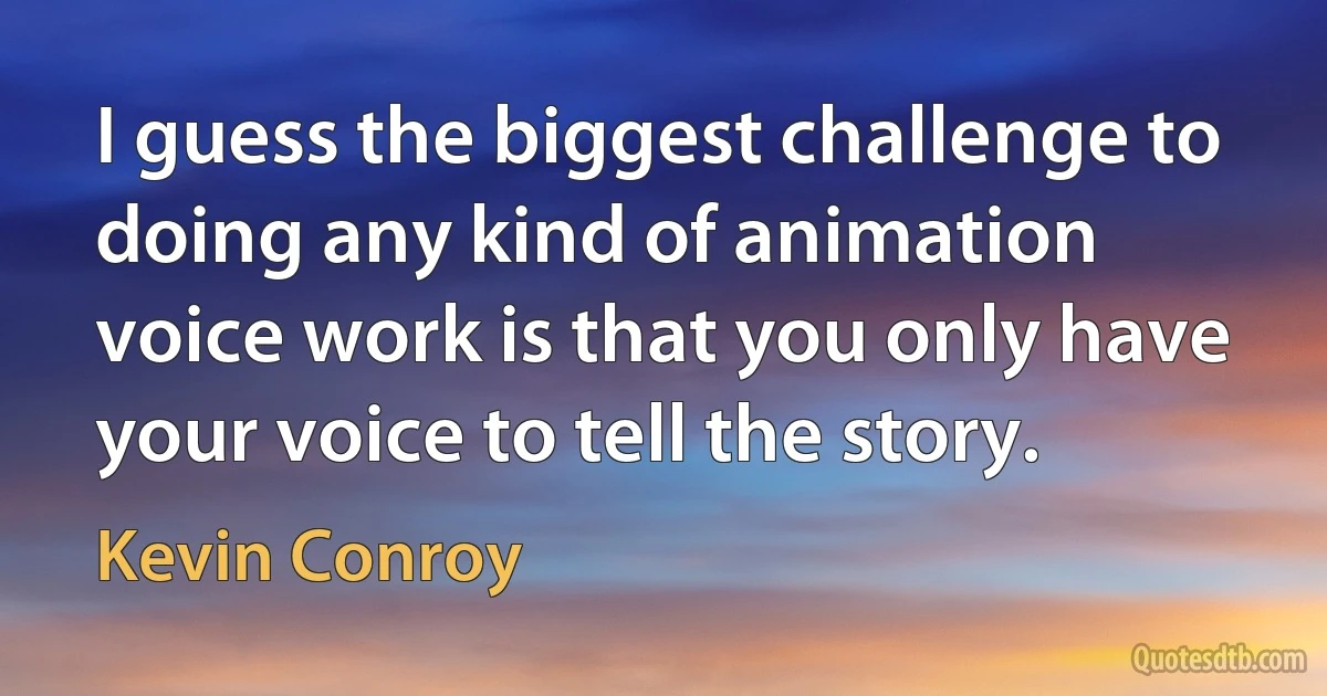 I guess the biggest challenge to doing any kind of animation voice work is that you only have your voice to tell the story. (Kevin Conroy)