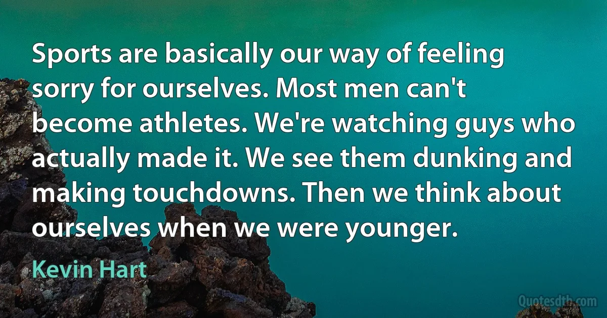 Sports are basically our way of feeling sorry for ourselves. Most men can't become athletes. We're watching guys who actually made it. We see them dunking and making touchdowns. Then we think about ourselves when we were younger. (Kevin Hart)